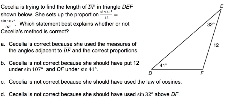 Cecelia is trying to find the length of overline DF in triangle DEF
shown below. She sets up the proportion  sin 41°/12 =
 sin 107°/DF . Which statement best explains whether or not
Cecelia's method is correct?
a. Cecelia is correct because she used the measures of
the angles adjacent to overline DF and the correct proportions.
b. Cecelia is not correct because she should have put 12
under sin 107° and DF under sin 41°.
c. Cecelia is not correct because she should have used the law of cosines.
d. Cecelia is not correct because she should have used sin 32° above DF.