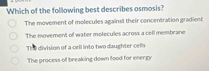 Which of the following best describes osmosis?
The movement of molecules against their concentration gradient
The movement of water molecules across a cell membrane
The division of a cell into two daughter cells
The process of breaking down food for energy