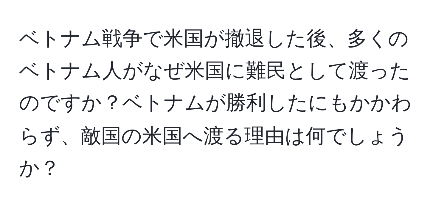 ベトナム戦争で米国が撤退した後、多くのベトナム人がなぜ米国に難民として渡ったのですか？ベトナムが勝利したにもかかわらず、敵国の米国へ渡る理由は何でしょうか？