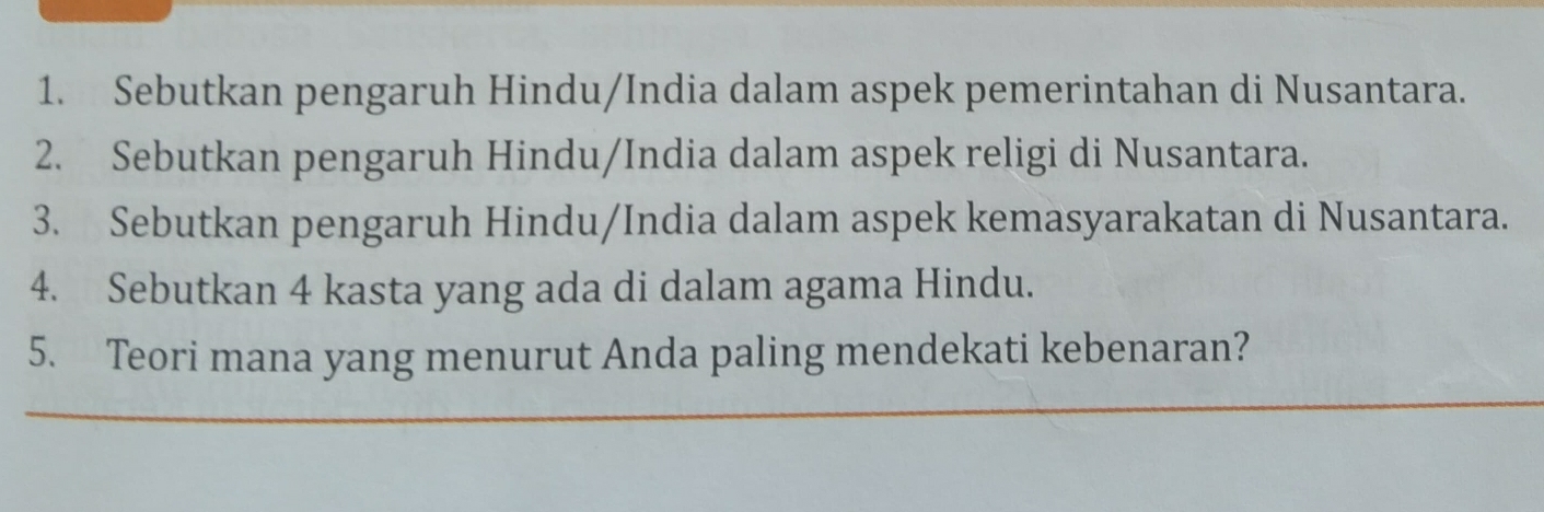 Sebutkan pengaruh Hindu/India dalam aspek pemerintahan di Nusantara. 
2. Sebutkan pengaruh Hindu/India dalam aspek religi di Nusantara. 
3. Sebutkan pengaruh Hindu/India dalam aspek kemasyarakatan di Nusantara. 
4. Sebutkan 4 kasta yang ada di dalam agama Hindu. 
5. Teori mana yang menurut Anda paling mendekati kebenaran?