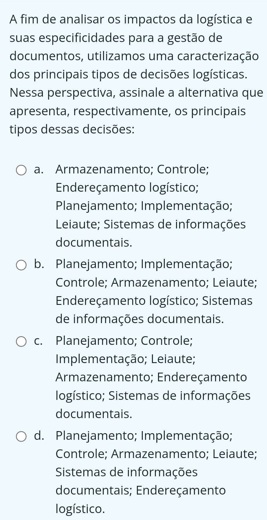 A fim de analisar os impactos da logística e
suas especificidades para a gestão de
documentos, utilizamos uma caracterização
dos principais tipos de decisões logísticas.
Nessa perspectiva, assinale a alternativa que
apresenta, respectivamente, os principais
tipos dessas decisões:
a. Armazenamento; Controle;
Endereçamento logístico;
Planejamento; Implementação;
Leiaute; Sistemas de informações
documentais.
b. Planejamento; Implementação;
Controle; Armazenamento; Leiaute;
Endereçamento logístico; Sistemas
de informações documentais.
c. Planejamento; Controle;
Implementação; Leiaute;
Armazenamento; Endereçamento
logístico; Sistemas de informações
documentais.
d. Planejamento; Implementação;
Controle; Armazenamento; Leiaute;
Sistemas de informações
documentais; Endereçamento
logístico.