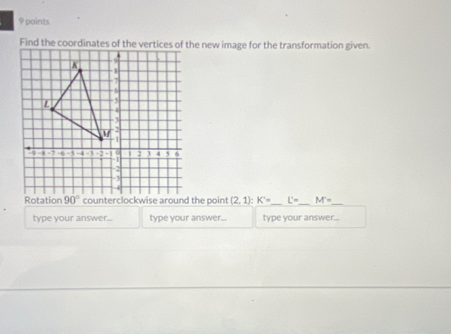 Find the coordinates of the vertices of the new image for the transformation given. 
Rotation 90° counterclockwise around the point (2,1) : K'= _ L'= _ M'= _ 
type your answer... type your answer... type your answer...