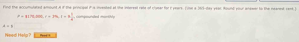 Find the accumulated amount A if the principal P is invested at the interest rate of r/year for t years. (Use a 365-day year. Round your answer to the nearest cent.)
P=$170,000, r=3% , t=9 1/4  , compounded monthly
A=$□
Need Help? Read It