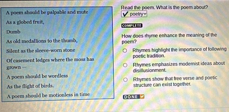 Read the poem. What is the poem about? 
A poem should be palpable and mute poetry 
As a globed fruit, 
COMPLETE 
Dumb 
How does rhyme enhance the meaning of the 
As old medallions to the thumb, poem? 
Silent as the sleeve-worn stone Rhymes highlight the importance of following 
Of casement ledges where the moss has poetic tradition. 
grown — Rhymes emphasizes modernist ideas about 
disillusionment. 
A poem should be wordless 
Rhymes show that free verse and poetic 
As the flight of birds. structure can exist together. 
A poem should be motionless in time 
DONE