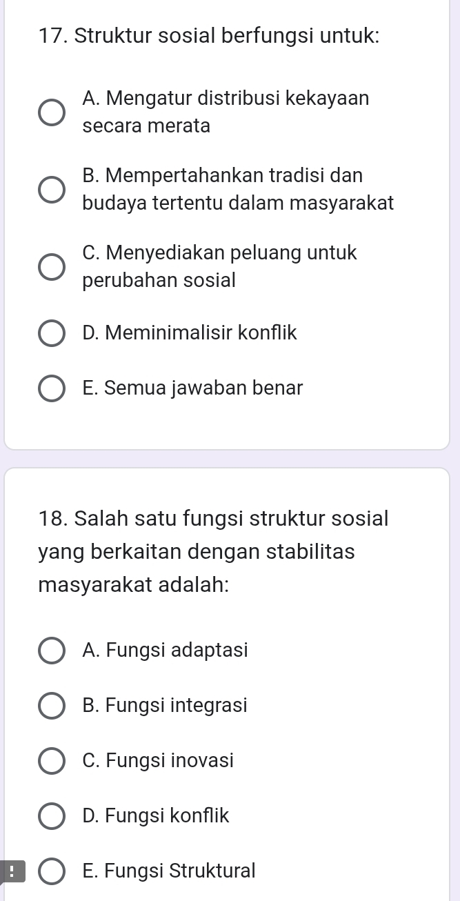 Struktur sosial berfungsi untuk:
A. Mengatur distribusi kekayaan
secara merata
B. Mempertahankan tradisi dan
budaya tertentu dalam masyarakat
C. Menyediakan peluang untuk
perubahan sosial
D. Meminimalisir konflik
E. Semua jawaban benar
18. Salah satu fungsi struktur sosial
yang berkaitan dengan stabilitas
masyarakat adalah:
A. Fungsi adaptasi
B. Fungsi integrasi
C. Fungsi inovasi
D. Fungsi konflik
! E. Fungsi Struktural