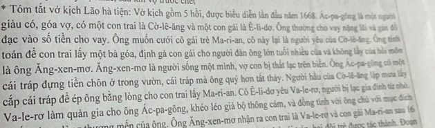 Tóm tắt vở kịch Lão hà tiện: Vở kịch gồm 5 hồi, được biểu diễn lần đầu năm 1668. Ac-pa-gòng là một người 
giàu có, góa vợ, có một con trai là Cờ-lê-ăng và một con gái là Ê-li-dơ. Ông thường cho vay nặng lãi và gân đồ 
đạc vào số tiền cho vay. Ông muốn cưới cô gái trẻ Ma-ri-an, cô này lại là người yêu của Cờ-lê-lng. Ông tính 
toán đề con trai lấy một bà góa, định gả con gái cho người đàn ông lớn tuổi nhiều của và không lấy của hồi môn 
là ông Ăng-xen-mơ. Ăng-xen-mơ là người sống một mình, vợ con bị thất lạc trên biển. Ông Ác-pa-gông có một 
cái tráp dựng tiền chôn ở trong vườn, cái tráp mà ông quý hơn tất thảy. Người hầu của Cờ-lê-ăng lập muna lây 
cắp cái tráp đề ép ông bằng lòng cho con trai lấy Ma-ri-an. Cô Ê-li-dơ yêu Va-le-rơ, người bị lạc gia đinh từ nhỏ. 
Va-le-rơ làm quản gia cho ông Ác-pa-gông, khéo léo giả bộ thông cảm, và đồng tình với ông chủ với mục địch 
mữ mền của ộng. Ông Ăng-xen-mơ nhận ra con trai là Va-le-rơ và con gái Ma-ri-an sau 16
tộ tr đ ược tác thành. Đoạn