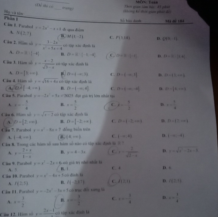 MÔN: Toán
(Để thị có_ trang)
Thời gian làm bài: 45 ph
Họ và tên
(không kê thời gian phát đệ)
Phần I
_
_
_
Số báo danh: Mã đế 104
Câu 1. Parabol y=2x^2-x+1 di qua điểm
A. N(2;7) B. M(1;-2) C. P(3:14) D. Q(0;-1).
Câu 2. Hãm số y= (3-2x)/x^2+5x+4  có tập xác định là
A. D=Rvee [-4] B. D=R:(-1:-4). C. D=B:[-1]. D. D=8: 1:4
Câu 3. Hàm số y= (x-2)/sqrt(3-x)  có tập xác định là
A. D=[3;+∈fty ) B. D=(-∈fty ,3). C. D=(-∈fty ,3] D. D=(3,+∈fty )
Câu 4. Hàm số y=sqrt(16+4x) có tập xác định là
A D=[-4,+∈fty ) B. D=(-∈fty ,4]. C. D=(-∈fty ,-4] D. D=[4,+∈fty )
Câu 5. Parabol y=-2x^2+5x+2025 đạt giá trị lớn nhất tại
A. x=- 5/4  B. x= 5/2  C. x=- 5/2  D. x= 5/4 
Câu 6. Hàm số y=sqrt(x-2) có tập xác định là
A. D=[2;+∈fty ). B. D=[-2;+∈fty ). C. D=(-2,+∈fty ) D. D=(2,+∈fty )
Cầu 7. Parabol y=x^2-8x+7 đồng biến trên
A. (-4;+∈fty ) B. (4,+∈fty ) C. (-x,4) D. (-∈fty ,-4).
Cầu 8. Trong các hàm số sau hàm số nào có tập xắc định là R  ?
A. y= (2+x)/1-x . B. y=4-3x C. y= 2/sqrt(2-x)  D. y=sqrt(x^2-2x-3).
Câu 9. Parabol y=x^2-2x+6 có giả trị nhỏ nhất là
A. 5. B. 1 C. 4. D. 6
Cầu 10. Parabol y=x^2-4x+5 có đính là
A. I(2:5). B. I(-2,17) C. I(2;1). D. I(2:5)
Câu 11. Parabol y=-2x^2-3x+5 có trục đổi xứng là
A. x= 3/2 . x=- 3/2  C. x=- 3/4  D. x= 3/4 
B.
Câu 12. Hàm số y=frac 2x-1 có tập xác định là