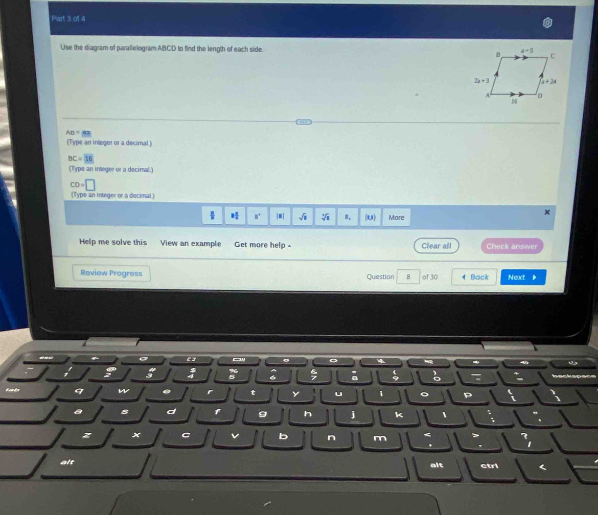 Use the diagram of parallelogram ABCD to find the length of each side.
AB=43
(Type an integer or a decimal.)
BC=16
(Type an integer or a decimal.)
CD=□
(Type an integer or a decimal.)
x
8 π /8  □° |□ sqrt(□ ) sqrt[3](□ ) " (8,8) More
Help me solve this View an example Get more help Clear all Check answer
Review Progress Question 8 of 30 ◀ Back Next 
IC ← o 55 。
:
; 8
o
tab
9 w e r t y u 1 。 P
a s d f g h j k 1 :
z
C v b n m < 7 ?
' . 1
alt
alt ctri <
