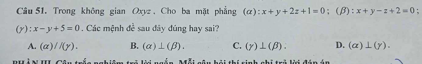 Trong không gian Oxyz, Cho ba mặt phẳng (α): x+y+2z+1=0; (β): x+y-z+2=0 :
(gamma ):x-y+5=0. Các mệnh đề sau đây đúng hay sai?
A. (alpha )//(gamma ). B. (alpha )⊥ (beta ). C. (gamma )⊥ (beta ). D. (alpha )⊥ (gamma ). 
PHÀN III. Câu trắc nghiêm trẻ lời ngắn, Mỗi câu hội thí sinh chỉ trẻ lời đáp án