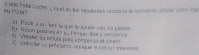 a sus habilidades ¿ cual de los siguientes recursos le conviene utilizar para log
su meta?
a) Pedir a su familia que le ayude con los gastos
b) Hacer postres en su tiempo libre y venderlos
c) Vender su estufa para completar el dinero
d) Solicitar un préstamo, aunque le cobren intereses