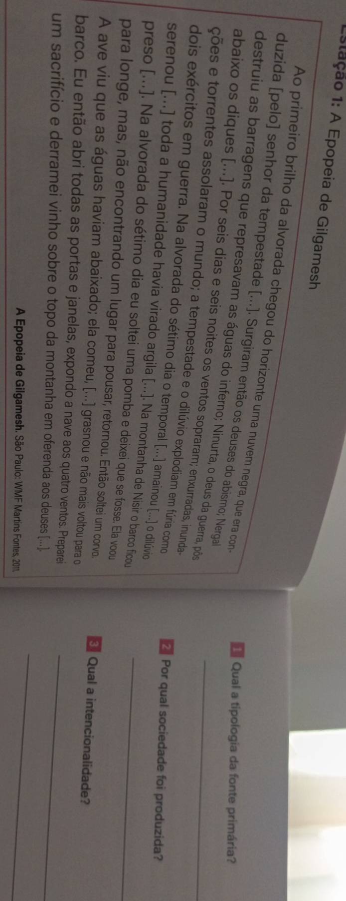 1stação 1: A Epopeia de Gilgamesh 
Ao primeiro brilho da alvorada chegou do horizonte uma nuvem negra, que era con 
duzida [pelo] senhor da tempestade [...]. Surgiram então os deuses do abismo; Nerga 
* Qual a tipologia da fonte primária? 
destruiu as barragens que represavam as águas do inferno; Ninurta, o deus da guerra, pôõs 
abaixo os diques [...]. Por seis dias e seis noites os ventos sopraram; enxurradas, inunda 
ções e torrentes assolaram o mundo; a tempestade e o dilúvio explodiam em fúria como_ 
dois exércitos em guerra. Na alvorada do sétimo dia o temporal [...] amainou [...] o dilúvio 
2 Por qual sociedade foi produzida? 
serenou [...] toda a humanidade havia virado argila [...]. Na montanha de Nisir o barco ficou 
preso [...]. Na alvorada do sétimo dia eu soltei uma pomba e deixei que se fosse. Ela voou_ 
para longe, mas, não encontrando um lugar para pousar, retornou. Então soltei um corvo. Qual a intencionalidade? 
A ave viu que as águas haviam abaixado; ela comeu, [...] grasnou e não mais voltou para o 
barco. Eu então abri todas as portas e janelas, expondo a nave aos quatro ventos. Preparei 
_ 
um sacrifício e derramei vinho sobre o topo da montanha em oferenda aos deuses [...]._ 
A Epopeia de Gilgamesh. São Paulo: WMF Martins Fontes, 2011.