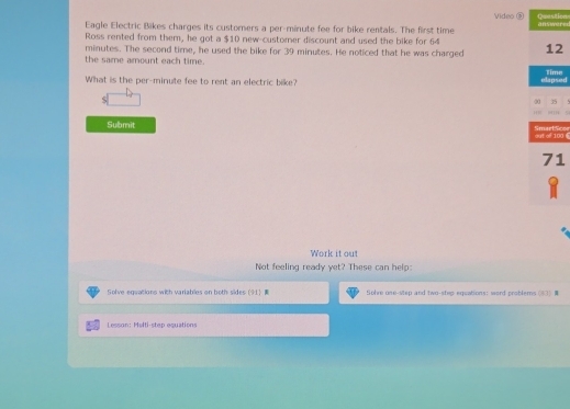 Eagle Electric Bikes charges its customers a per-minute fee for bike rentals. The first time Video ② answered Question 
Ross rented from them, he got a $10 new-customer discount and used the bike for 64 12
minutes. The second time, he used the bike for 39 minutes. He noticed that he was charged 
the same amount each time. 
What is the per- minute fee to rent an electric bike? elapsed Time 
< 
<tex>20 35
Submit SmartSose out of 100 6
71
Work it out 
Not feeling ready yet? These can help: 
Solve egeations with variables on both sides (91) tiohre use-vlep and two-step-equations: word problems (83) 
Lesson: Melti-step equations