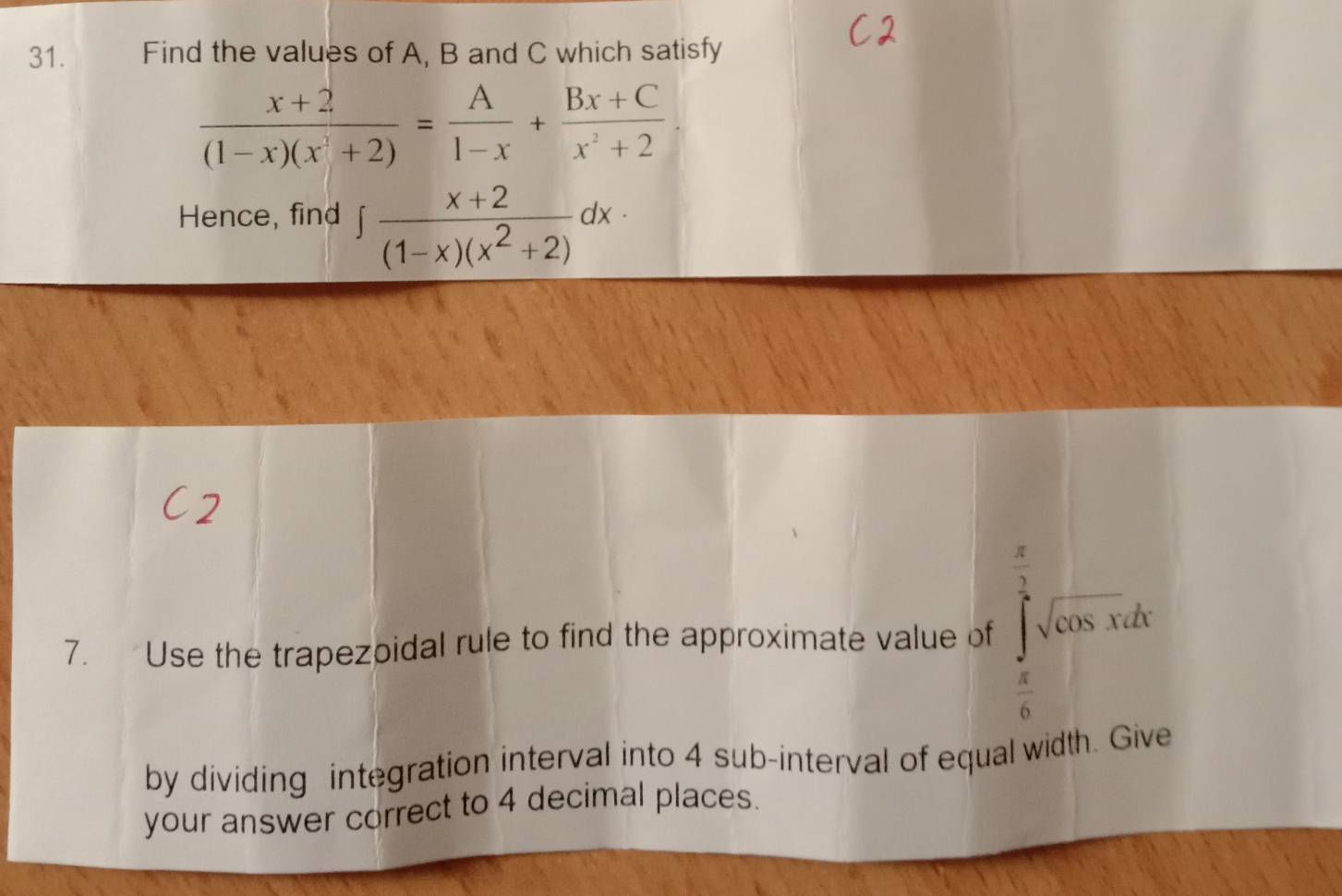 Find the values of A, B and C which satisfy
 (x+2)/(1-x)(x^2+2) = A/1-x + (Bx+C)/x^2+2 . 
Hence, find ∈t  (x+2)/(1-x)(x^2+2) dx·
7. Use the trapezoidal rule to find the approximate value of ∈tlimits _0^((frac π)2)sqrt(cos x)dx
 π /6 
by dividing integration interval into 4 sub-interval of equal width. Give 
your answer correct to 4 decimal places.