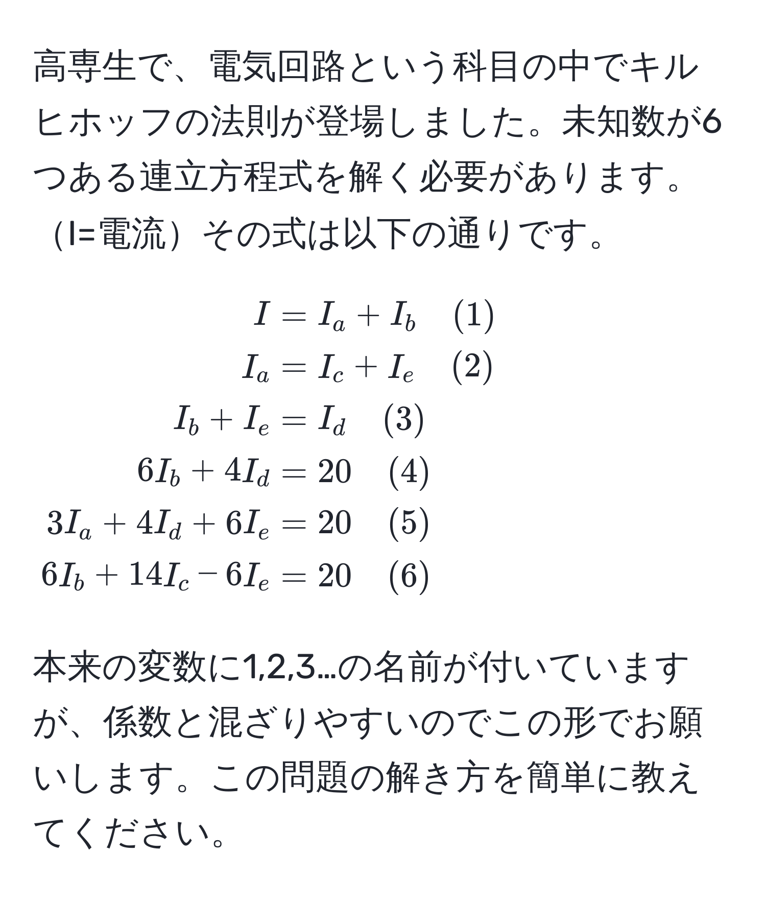 高専生で、電気回路という科目の中でキルヒホッフの法則が登場しました。未知数が6つある連立方程式を解く必要があります。I=電流その式は以下の通りです。

[
beginalign*
I &= I_a + I_b quad (1) 
I_a &= I_c + I_e quad (2) 
I_b + I_e &= I_d quad (3) 
6I_b + 4I_d &= 20 quad (4) 
3I_a + 4I_d + 6I_e &= 20 quad (5) 
6I_b + 14I_c - 6I_e &= 20 quad (6)
endalign*
]

本来の変数に1,2,3…の名前が付いていますが、係数と混ざりやすいのでこの形でお願いします。この問題の解き方を簡単に教えてください。