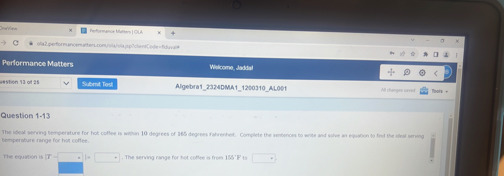 OneView Performance Matters | OLA 
× 
ola2.performancematters.com/ola/ola.jsp?clientCode=flduval 
Performance Matters Welcome, Jadda! 
uestion 13 of 25 Submit Test Algebra1_2324DMA1_1200310_AL001 All changes saved Tools + 
Question 1-13 
The ideal serving temperature for hot coffee is within 10 degrees of 165 degrees Fahrenheit. Complete the sentences to write and solve an equation to find the ideal serving 
temperature range for hot coffee. 
The equation is |T-□ |=□. The serving range for hot coffee is from 155°F to □.
