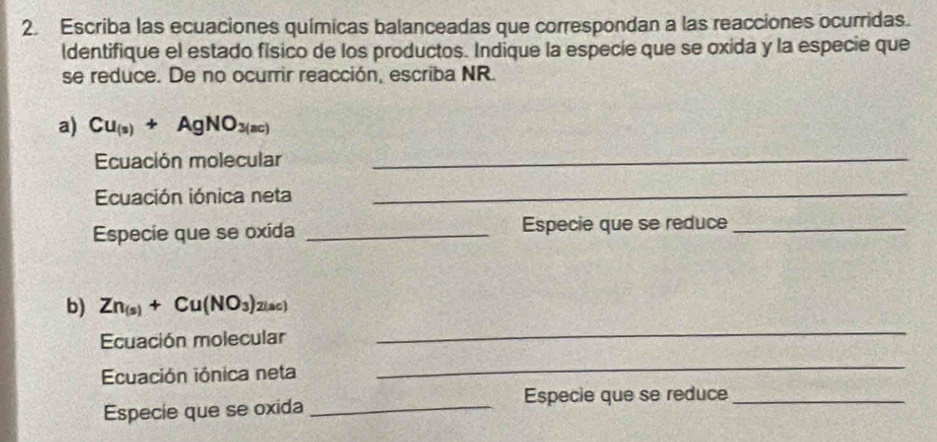 Escriba las ecuaciones químicas balanceadas que correspondan a las reacciones ocurridas. 
ldentifique el estado físico de los productos. Indique la especie que se oxida y la especie que 
se reduce. De no ocurrir reacción, escriba NR. 
a) Cu_(s)+AgNO_3(ac)
Ecuación molecular_ 
Ecuación iónica neta_ 
Especie que se oxida _Especie que se reduce_ 
b) Zn_(s)+Cu(NO_3) 2(ac) 
Ecuación molecular 
_ 
Ecuación iónica neta 
_ 
Especie que se oxida_ 
Especie que se reduce_