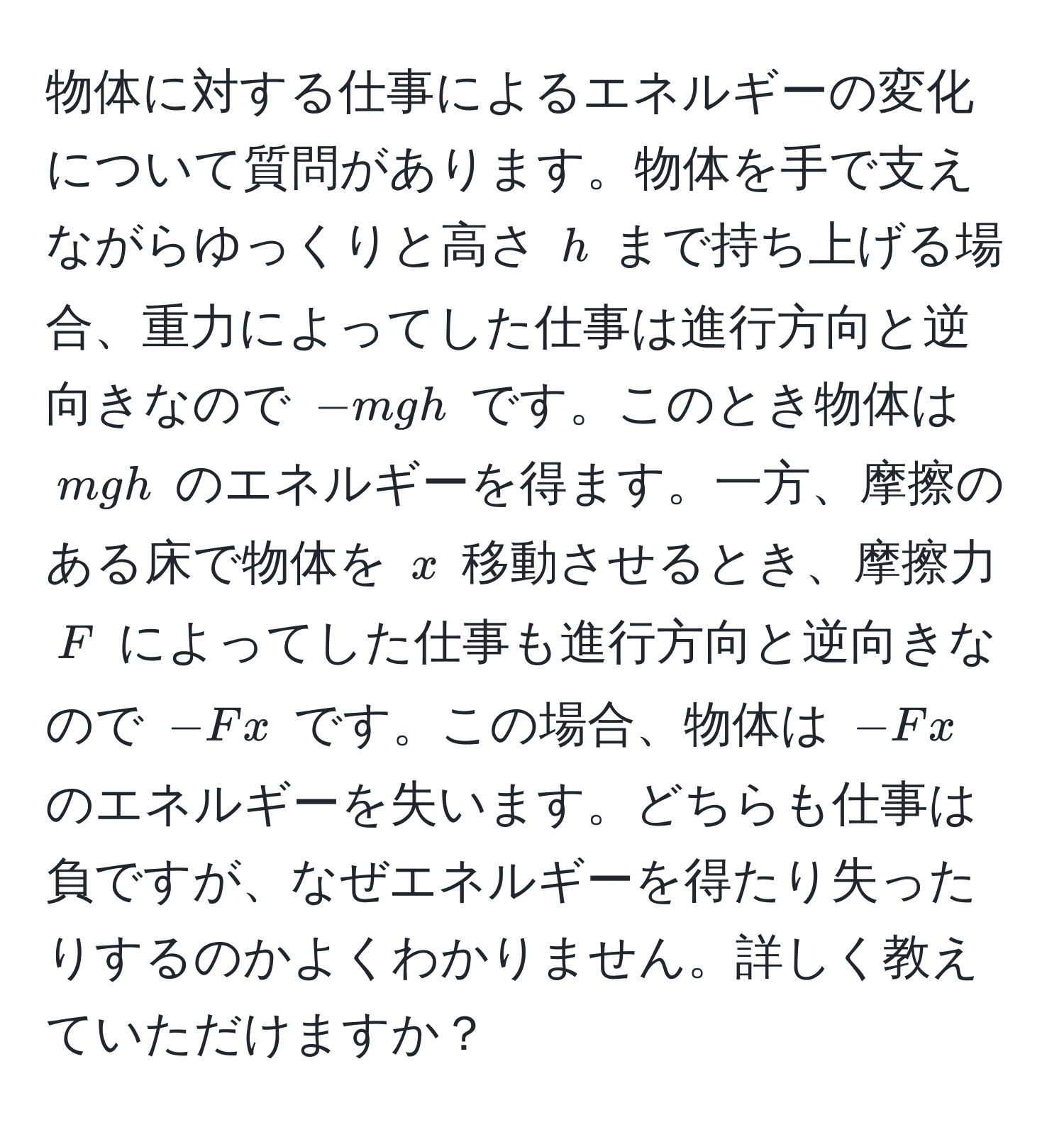 物体に対する仕事によるエネルギーの変化について質問があります。物体を手で支えながらゆっくりと高さ ( h ) まで持ち上げる場合、重力によってした仕事は進行方向と逆向きなので (-mgh) です。このとき物体は ( mgh ) のエネルギーを得ます。一方、摩擦のある床で物体を ( x ) 移動させるとき、摩擦力 ( F ) によってした仕事も進行方向と逆向きなので (-Fx) です。この場合、物体は (-Fx) のエネルギーを失います。どちらも仕事は負ですが、なぜエネルギーを得たり失ったりするのかよくわかりません。詳しく教えていただけますか？