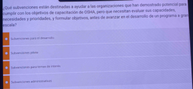 ¿Qué subvenciones están destinadas a ayudar a las organizaciones que han demostrado potencial para
cumplir con los objetivos de capacitación de OSHA, pero que necesitan evaluar sus capacidades,
necesidades y prioridades, y formular objetivos, antes de avanzar en el desarrollo de un programa a gran
escala?
Subvenciones para el desarrollo
Subvenciones pilato
Subvenciones para temas de intenís
Subvenciones administratives