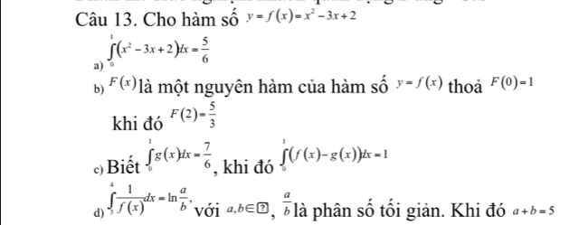 Cho hàm số y=f(x)=x^2-3x+2
a) ∈tlimits _0^(1(x^2)-3x+2)dx= 5/6 
b) F(x) à một nguyên hàm của hàm shat oy=f(x) thoa F(0)=1
khi đó F(2)= 5/3 
c) Biết ∈tlimits _0^(1g(x)dx=frac 7)6 , khi đó ∈tlimits _0^(1(f(x)-g(x))dx=1
d) ∈tlimits _3^4frac 1)f(x)dx=ln  a/b , với a, b∈ ?,  a/b  là phân số tối giản. Khi đó a+b=5