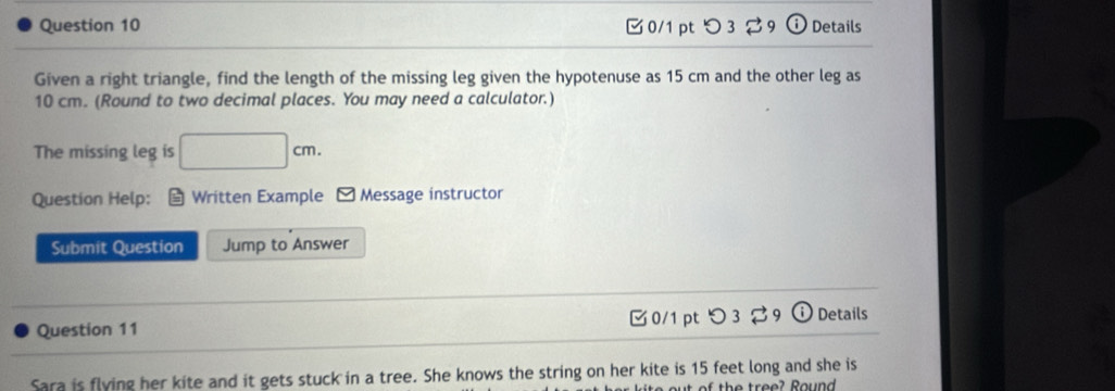 つ 3 9 Details 
Given a right triangle, find the length of the missing leg given the hypotenuse as 15 cm and the other leg as
10 cm. (Round to two decimal places. You may need a calculator.) 
The missing leg is □ cm. 
Question Help: Written Example - Message instructor 

Submit Question Jump to Answer 
Question 11 0/1 pt つ 3 9 odot Details 
Sara is flying her kite and it gets stuck in a tree. She knows the string on her kite is 15 feet long and she is