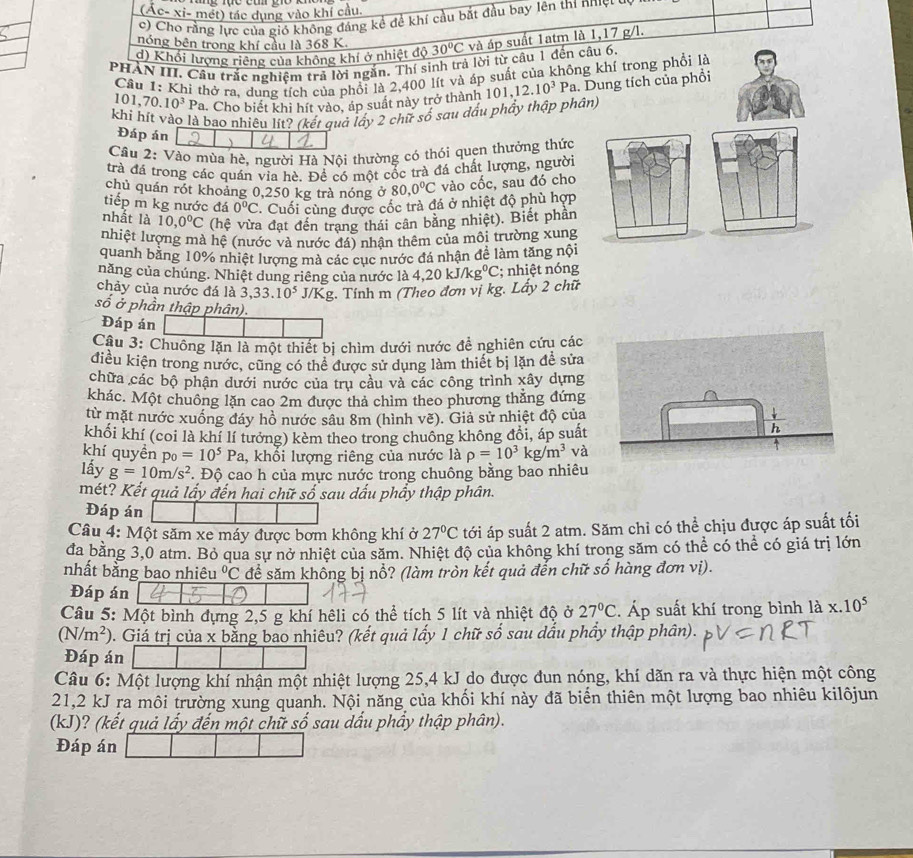 (Ác- xi- mét) tác dụng vào khí cầu.
c) Cho rằng lực của gió không đáng kể đề khí cầu bắt đầu bay lên thí nhiệt c
nóng bên trong khí cầu là 368 K.
d) Khổi lượng riêng của không khí ở nhiệt độ 30°C và áp suất 1atm là 1,17 g/l.
PHẢN III. Câu trắc nghiệm trả lời ngắn. Thí sinh trả lời từ câu 1 đến câu 6
Câu 1: Khi thở ra, dung tích của phối là 2,400 lít và áp suất của không khí trong phối là
101.7 70.10^3 Pa. Cho biết khi hít vào, áp suất này trở thành 1 101,12.10^3 Pa. Dung tích của phồi
khi hít vào là bao nhiêu lít? (kết quả lấy 2 chữ số sau dấu phầy thập phân)
Đáp án 、
Câu 2: Vào mùa hè, người Hà Nội thường có thói quen thưởng thức
trà đá trong các quán via hè. Để có một cổc trà đá chất lượng, người
chủ quán rót khoảng 0,250 kg trà nóng ở 80,0°C vào cốc, sau đó cho
tiếp m kg nước đá 0°C * Cuối cùng được cốc trà đá ở nhiệt độ phù hợp
nhất là 10,0°C (hệ vừa đạt đến trang thái cân bằng nhiệt). Biết phần
nhiệt lượng mà hệ (nước và nước đá) nhân thêm của mội trường xung
quanh bằng 10% nhiệt lượng mà các cục nước đá nhận đề làm tăng nội
năng của chúng. Nhiệt dung riêng của nước là
chảy của nước đá là 3,33.10^5 J/Kg. Tính m (Theo đơn vị kg. Lấy 2 chữ 4,20kJ/kg^0C; nhiệt nóng
số ở phần thập phân).
Đáp án
Câu 3: Chuông lặn là một thiết bị chìm dưới nước đề nghiên cứu các
điều kiện trong nước, cũng có thể được sử dụng làm thiết bị lặn đề sửa
chữa các bộ phận dưới nước của trụ cầu và các công trình xây dựng
khác. Một chuông lặn cao 2m được thả chìm theo phương thắng đứng
từ mặt nước xuống đáy hồ nước sâu 8m (hình vẽ). Giả sử nhiệt độ của
khối khí (coi là khí lí tưởng) kèm theo trong chuông không đổi, áp suất
khí quyền p_0=10^5Pa , khổi lượng riêng của nước là rho =10^3kg/m^3 và
lấy g=10m/s^2 Độ cao h của mực nước trong chuông bằng bao nhiêu
mét? Kết quả lấy đến hai chữ số sau dấu phẩy thập phân.
Đáp án
Câu 4: Một săm xe máy được bơm không khí ở 27°C tới áp suất 2 atm. Săm chỉ có thể chịu được áp suất tối
đa bằng 3,0 atm. Bỏ qua sự nở nhiệt của săm. Nhiệt độ của không khí trong săm có thể có thể có giá trị lớn
nhất bằng bao nhiêu^0C để săm không bị nổ? (làm tròn kết quả đến chữ số hàng đơn vị).
Đáp án
Câu 5: Một bình dựng 2,5 g khí hêli có thể tích 5 lít và nhiệt độ ở 27°C Áp suất khí trong bình la* .10^5
(N/m^2) 1 . Giá trị của x bằng bao nhiêu? (kết quả lấy 1 chữ số sau dấu phầy thập phân).
Đáp án
Câu 6: Một lượng khí nhận một nhiệt lượng 25,4 kJ do được đun nóng, khí dãn ra và thực hiện một công
21,2 kJ ra môi trường xung quanh. Nội năng của khối khí này đã biến thiên một lượng bao nhiêu kilôjun
(kJ)? (kết quả lấy đến một chữ số sau dấu phẩy thập phân).
Đáp án