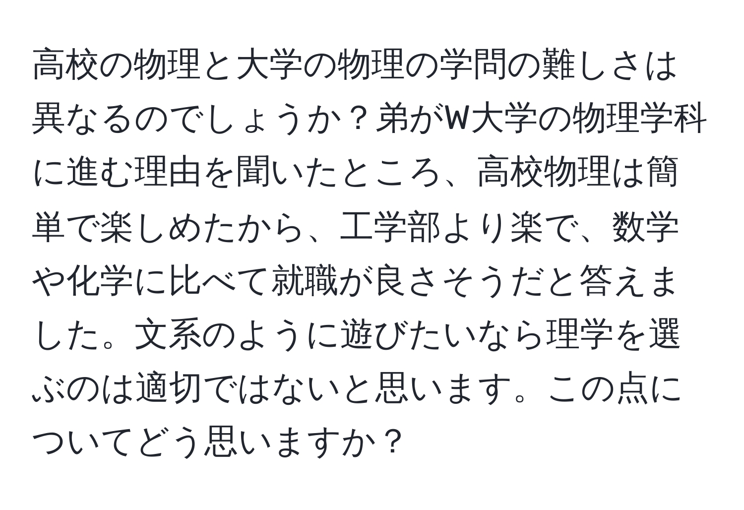 高校の物理と大学の物理の学問の難しさは異なるのでしょうか？弟がW大学の物理学科に進む理由を聞いたところ、高校物理は簡単で楽しめたから、工学部より楽で、数学や化学に比べて就職が良さそうだと答えました。文系のように遊びたいなら理学を選ぶのは適切ではないと思います。この点についてどう思いますか？