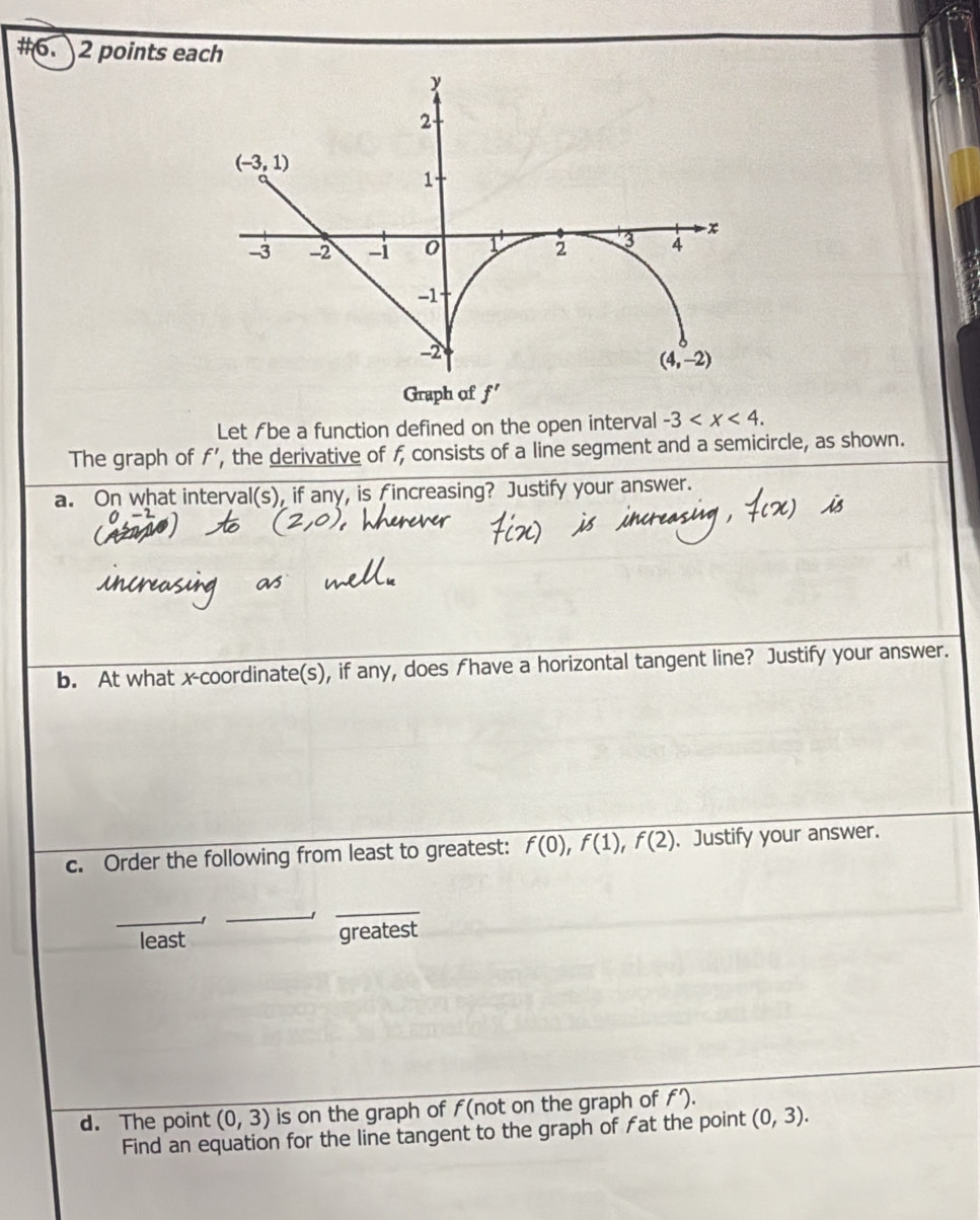 #6. 2 points each
Let ƒbe a function defined on the open interval -3
The graph of f’, the derivative of f consists of a line segment and a semicircle, as shown.
a. On what interval(s), if any, is fincreasing? Justify your answer.
b. At what x-coordinate(s), if any, does fhave a horizontal tangent line? Justify your answer.
c. Order the following from least to greatest: f(0),f(1),f(2) 、Justify your answer.
_
_
_
least greatest
d. The point (0,3) is on the graph of ƒ(not on the graph of f').
Find an equation for the line tangent to the graph of fat the point (0,3).