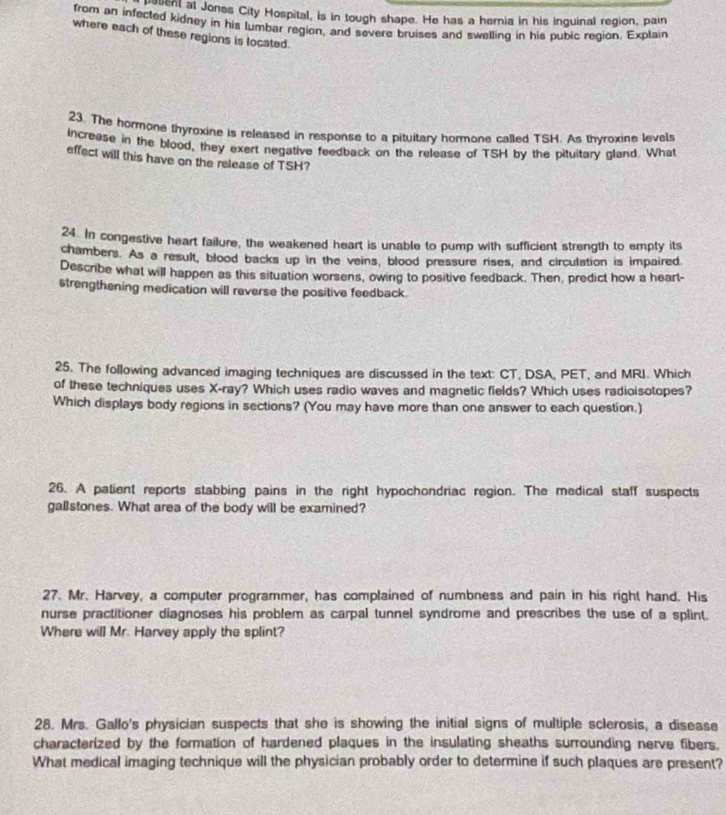 cted it al Jones City Hospital, is in tough shape. He has a hemia in his inguinal region, pain 
from an infected kidney in his lumbar region, and severe bruises and swelling in his pubic region. Explain 
where each of these regions is located. 
23. The hormone thyroxine is released in response to a pituitary hormone called TSH. As thyroxine levels 
increase in the blood, they exert negative feedback on the release of TSH by the pituitary gland. What 
effect will this have on the release of TSH? 
24. In congestive heart failure, the weakened heart is unable to pump with sufficient strength to empty its 
chambers. As a result, blood backs up in the veins, blood pressure rises, and circulation is impaired. 
Describe what will happen as this situation worsens, owing to positive feedback. Then, predict how a heart- 
strengthening medication will reverse the positive feedback. 
25. The following advanced imaging techniques are discussed in the text: CT, DSA, PET, and MRI. Which 
of these techniques uses X -ray? Which uses radio waves and magnetic fields? Which uses radioisotopes? 
Which displays body regions in sections? (You may have more than one answer to each question.) 
26. A patient reports stabbing pains in the right hypochondriac region. The medical staff suspects 
gallstones. What area of the body will be examined? 
27. Mr. Harvey, a computer programmer, has complained of numbness and pain in his right hand. His 
nurse practitioner diagnoses his problem as carpal tunnel syndrome and prescribes the use of a splint. 
Where will Mr. Harvey apply the splint? 
28. Mrs. Gallo's physician suspects that she is showing the initial signs of multiple sclerosis, a disease 
characterized by the formation of hardened plaques in the insulating sheaths surrounding nerve fibers. 
What medical imaging technique will the physician probably order to determine if such plaques are present?