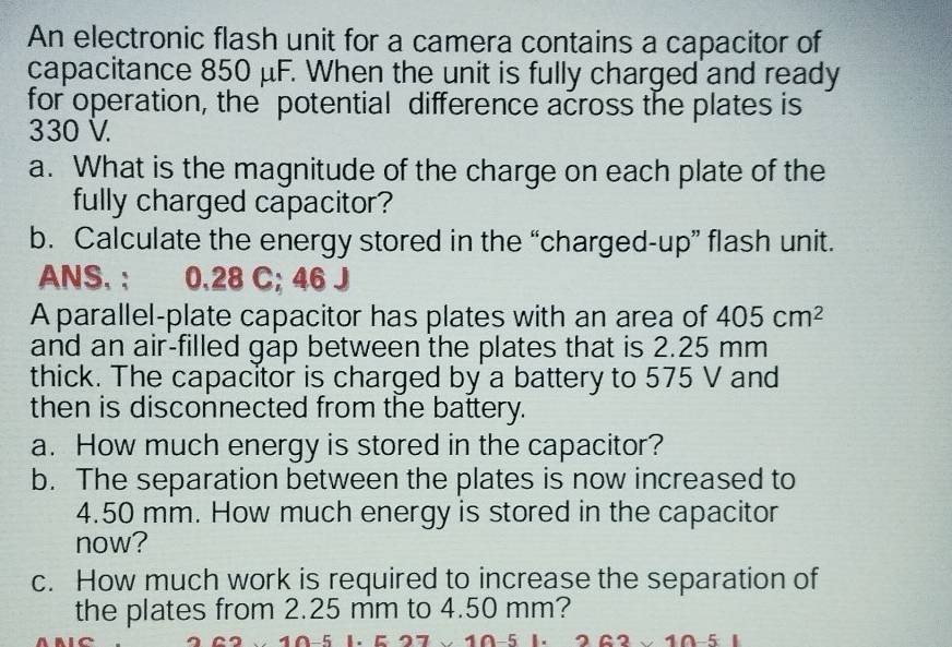 An electronic flash unit for a camera contains a capacitor of 
capacitance 850 μF. When the unit is fully charged and ready 
for operation, the' potential difference across the plates is
330 V. 
a. What is the magnitude of the charge on each plate of the 
fully charged capacitor? 
b. Calculate the energy stored in the “charged-up” flash unit. 
ANS. : 0.28 C; 46 J
A parallel-plate capacitor has plates with an area of 405cm^2
and an air-filled gap between the plates that is 2.25 mm
thick. The capacitor is charged by a battery to 575 V and 
then is disconnected from the battery. 
a. How much energy is stored in the capacitor? 
b. The separation between the plates is now increased to
4.50 mm. How much energy is stored in the capacitor 
now? 
c. How much work is required to increase the separation of 
the plates from 2.25 mm to 4.50 mm? 
_ 5
* 10-5