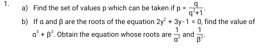 Find the set of values p which can be taken if p= q/q^2+1 . 
b) If α and β are the roots of the equation 2y^2+3y-1=0 , find the value of
alpha^3+beta^3. Obtain the equation whose roots are  1/a^2  and  1/beta^2 .