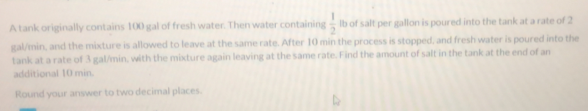 A tank originally contains 100 gal of fresh water. Then water containing  1/2  lb of salt per gallon is poured into the tank at a rate of 2
gal/min, and the mixture is allowed to leave at the same rate. After 10 min the process is stopped, and fresh water is poured into the 
tank at a rate of 3 gal/min, with the mixture again leaving at the same rate. Find the amount of salt in the tank at the end of an 
additional 10 min. 
Round your answer to two decimal places.