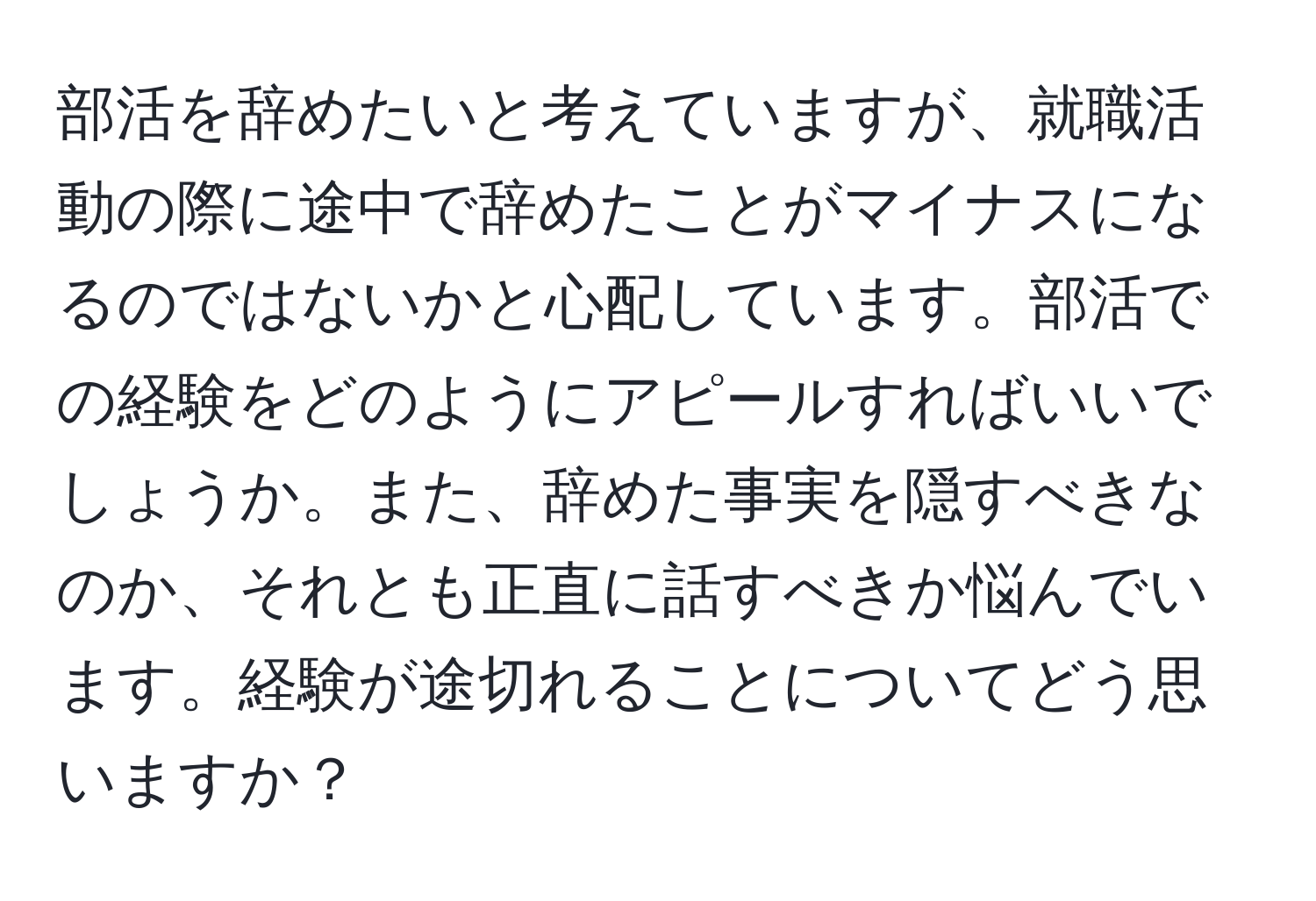 部活を辞めたいと考えていますが、就職活動の際に途中で辞めたことがマイナスになるのではないかと心配しています。部活での経験をどのようにアピールすればいいでしょうか。また、辞めた事実を隠すべきなのか、それとも正直に話すべきか悩んでいます。経験が途切れることについてどう思いますか？