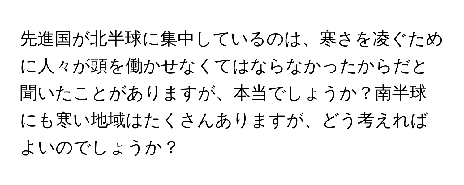 先進国が北半球に集中しているのは、寒さを凌ぐために人々が頭を働かせなくてはならなかったからだと聞いたことがありますが、本当でしょうか？南半球にも寒い地域はたくさんありますが、どう考えればよいのでしょうか？