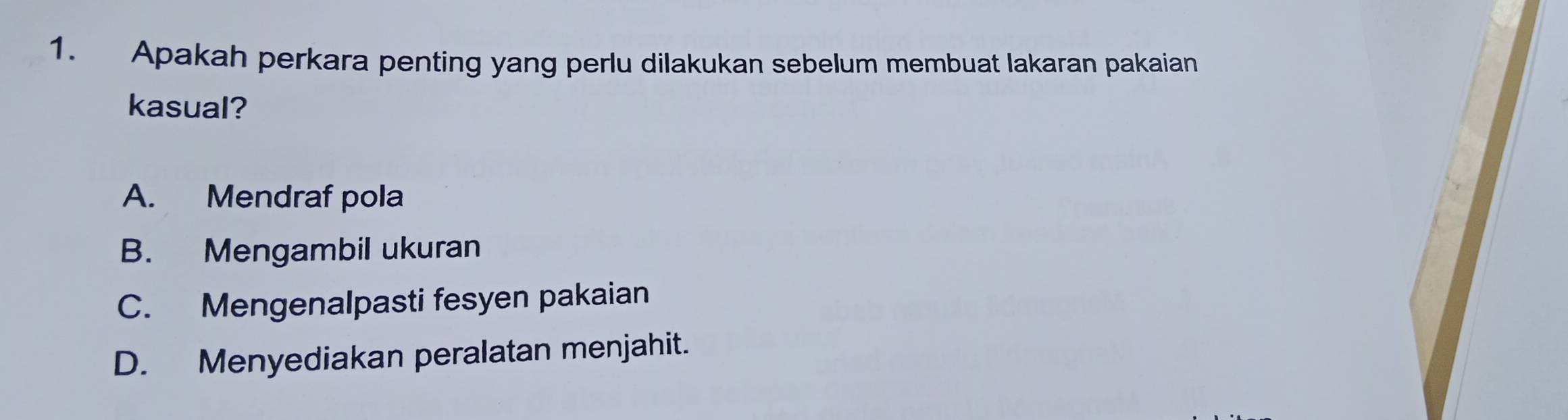 Apakah perkara penting yang perlu dilakukan sebelum membuat lakaran pakaian
kasual?
A. Mendraf pola
B. Mengambil ukuran
C. Mengenalpasti fesyen pakaian
D. Menyediakan peralatan menjahit.