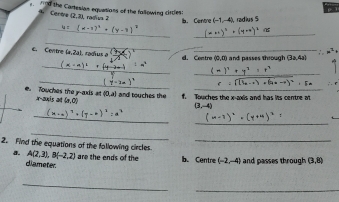 nd the Cartesian equations of the fallowing circles: radin b. Centre (-1,-4) radius 5
Certva 2.3
_ 
_ 
_ 
_ 
c. Cevitne (a,21 1, radius a d. Centre (0,0) and passes through (3a,4a)
_ 
_ 
_ 
_ 
e. Touches the y-axis at x-axis at (a,0)  0,a and touches the f. Touches the x-axis and has its centre m
(3,-4)
_ 
_ 
_ 
2. Find the equations of the following circles_ 
a. A(2,3), B(-2,2) are the ends of the b. Centre (-2,-4) and passes through (3,8)
ciameter 
_ 
_