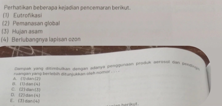 Perhatikan beberapa kejadian pencemaran berikut.
(1) Eutrofikasi
(2) Pemanasan global
(3) Hujan asam
4) Berlubangnya lapisan ozon
Dampak yang ditimbulkan dengan adanya penggunaan produk aerosol dan pending n
ruangan yang berlebih ditunjukkan oleh nomor . . . ·
A. (1)dan(2)
B. (1) dan (4)
C. (2)dan(3)
D. (2)dan(4)
E. (3)dan(4)
an berikut.