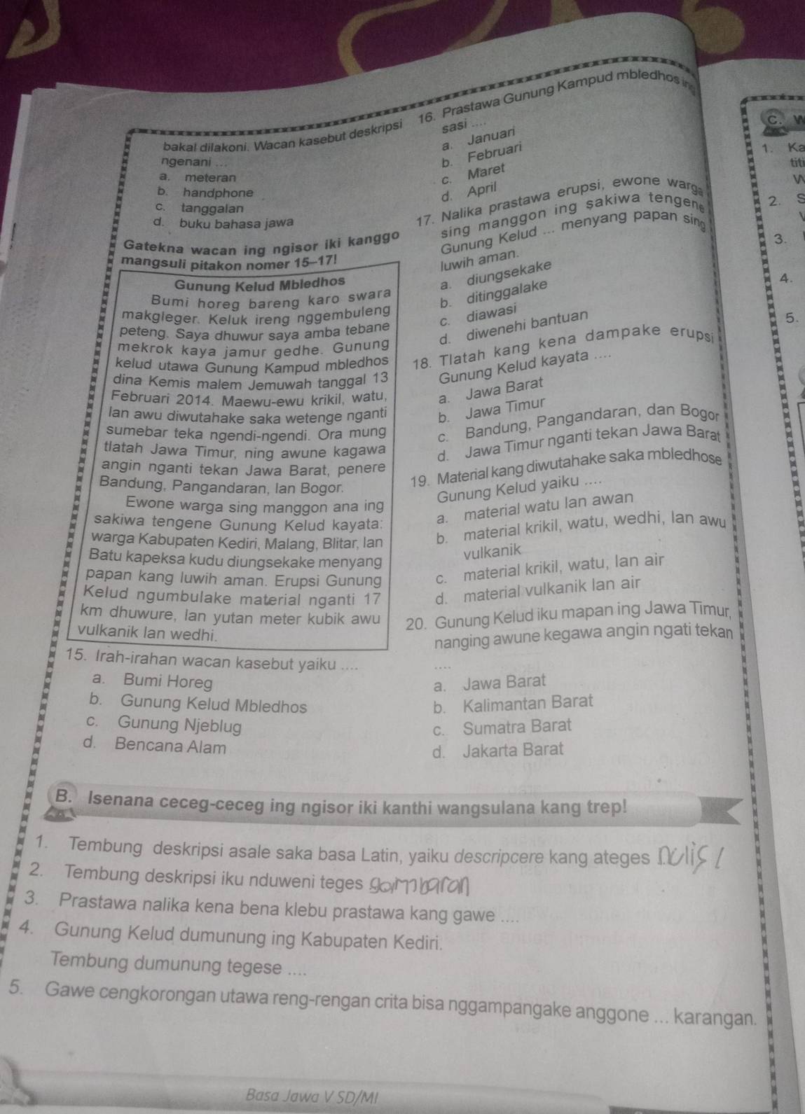 Prastawa Gunung Kampud mbledhos in
bakai dilakoni Wacan kasebut deskripsi sasi
C.
b. Februari a. Januari
1. Ka
ngenani ... titi
c. Maret
a. meteran V
b. handphone
d. April
c. tanggalan
2.
d. buku bahasa jawa
17. Nalika prastawa erupsi, ewone warg
sing manggon ing sakiwa tengen .
Gunung Kelud ... menyang papan sing
Gatekna wacan ing ngisor iki kanggo
mangsuli pitakon nomer 15-17!
luwih aman.
Gunung Kelud Mbledhos
a. diungsekake
4.
Bumi horeq bareng karo swara
b. ditinggalake 3.
c. diawasi
makgleger. Keluk ireng nggembuleng
d. diwenehi bantuan
5.
peteng. Saya dhuwur sava amba tebane
mekrok kaya jamur gedhe. Gunung
kelud utawa Gunung Kampud mbledhos 18. Tlatah kang kena dampake erupsi
dina Kemis malem Jemuwah tanggal 13 Gunung Kelud kayata ....
Februari 2014. Maewu-ewu krikil, watu, a. Jawa Barat
Ian awu diwutahake saka wetenge nganti b. Jawa Timur
sumebar teka ngendi-ngendi. Ora mung c. Bandung, Pangandaran, dan Bogor
tlatah Jawa Timur, ning awune kagawa
d. Jawa Timur nganti tekan Jawa Barat
angin nganti tekan Jawa Barat, penere
Bandung, Pangandaran, Ian Bogor.
19. Material kang diwutahake saka mbledhose
Gunung Kelud yaiku ...
Ewone warga sing manggon ana ing
sakiwa tengene Gunung Kelud kayata:
a. material watu lan awan
warga Kabupaten Kediri, Malang, Blitar, Ian b. material krikil, watu, wedhi, lan awu
Batu kapeksa kudu diungsekake menyang
vulkanik
papan kang luwih aman. Erupsi Gunung c. material krikil, watu, lan air
Kelud ngumbulake material nganti 17 d. material vulkanik lan air
km dhuwure, Ian yutan meter kubik awu 20. Gunung Kelud iku mapan ing Jawa Timur,
vulkanik lan wedhi.
nanging awune kegawa angin ngati tekan
15. Irah-irahan wacan kasebut yaiku ....
a. Bumi Horeg a. Jawa Barat
b. Gunung Kelud Mbledhos b. Kalimantan Barat
c. Gunung Njeblug c. Sumatra Barat
d. Bencana Alam
d. Jakarta Barat
B. Isenana ceceg-ceceg ing ngisor iki kanthi wangsulana kang trep!
1. Tembung deskripsi asale saka basa Latin, yaiku descripcere kang ateges
2. Tembung deskripsi iku nduweni teges
3. Prastawa nalika kena bena klebu prastawa kang gawe ....
4. Gunung Kelud dumunung ing Kabupaten Kediri.
Tembung dumunung tegese ....
5. Gawe cengkorongan utawa reng-rengan crita bisa nggampangake anggone ... karangan.
Basa Jawa V SD/MI