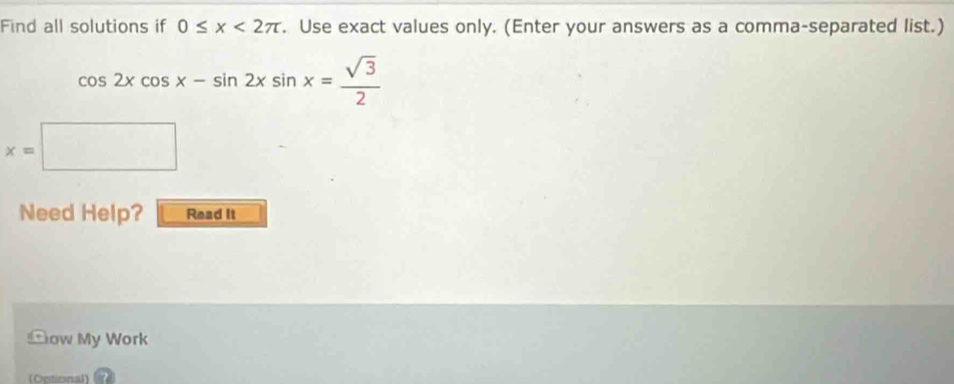 Find all solutions if 0≤ x<2π. Use exact values only. (Enter your answers as a comma-separated list.)
cos 2xcos x-sin 2xsin x= sqrt(3)/2 
x=□
Need Help? Read it
Cow My Work
(Optional)