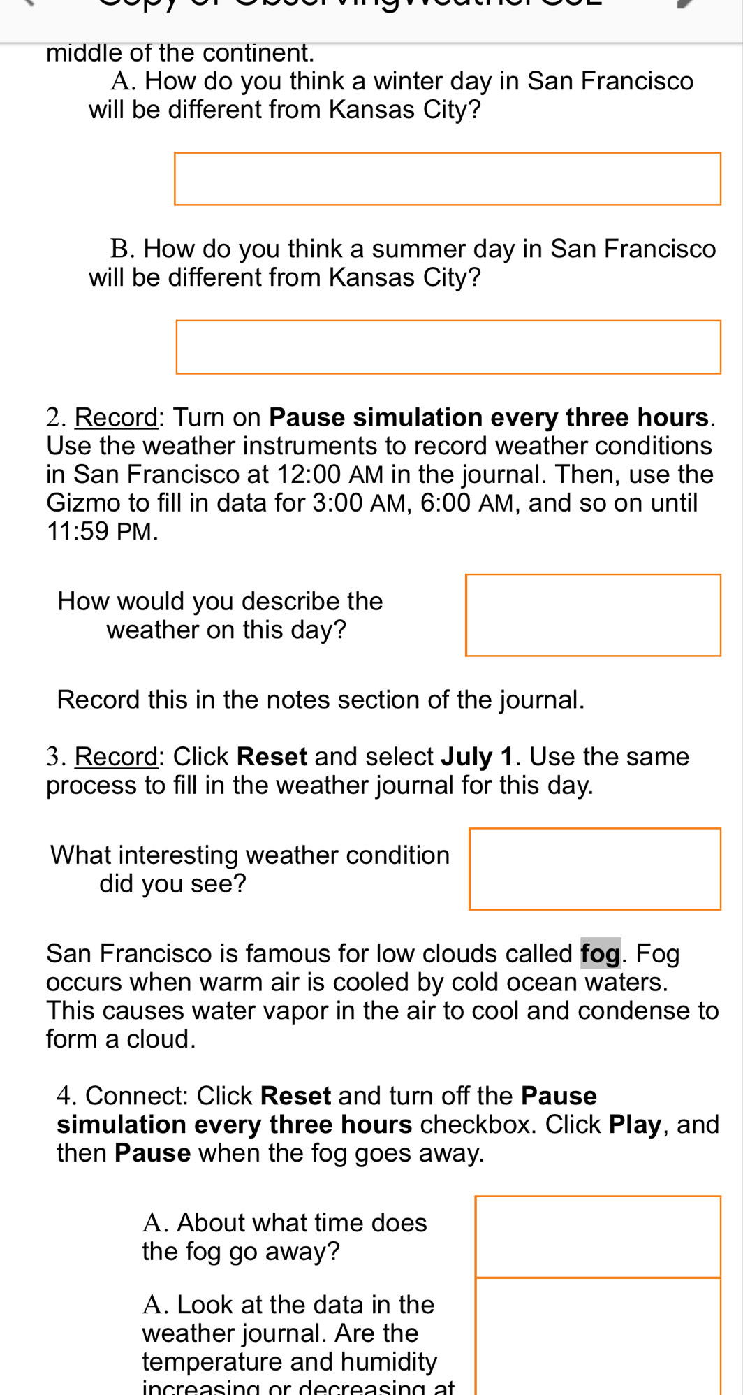 middle of the continent. 
A. How do you think a winter day in San Francisco 
will be different from Kansas City? 
B. How do you think a summer day in San Francisco 
will be different from Kansas City? 
2. Record: Turn on Pause simulation every three hours. 
Use the weather instruments to record weather conditions 
in San Francisco at 12:00 AM in the journal. Then, use the 
Gizmo to fill in data for 3:00 AM, 6:00 AM, and so on until 
11:59 |- M. 
How would you describe the 
weather on this day? 
Record this in the notes section of the journal. 
3. Record: Click Reset and select July 1. Use the same 
process to fill in the weather journal for this day. 
What interesting weather condition 
did you see? 
San Francisco is famous for low clouds called fog. Fog 
occurs when warm air is cooled by cold ocean waters. 
This causes water vapor in the air to cool and condense to 
form a cloud. 
4. Connect: Click Reset and turn off the Pause 
simulation every three hours checkbox. Click Play, and 
then Pause when the fog goes away. 
A. About what time does 
the fog go away? 
A. Look at the data in the 
weather journal. Are the 
temperature and humidity 
n c reasing or decreasin g at