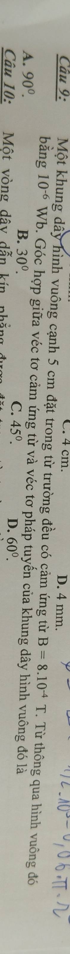 4 cm. D. 4 mm.
Câu 9: Một khung dây hình vuông cạnh 5 cm đặt trong từ trường đều có cảm ứng từ B=8.10^(-4)T Từ thông qua hình vuông đó
bằng 10^(-6) Wb. Góc hợp giữa véc tơ cảm ứng từ và véc tơ pháp tuyến của khung dây hình vuông đó là
A. 90^0.
B. 30^0.
C. 45°. 60^0. 
Câu 10: Một vòng dây dẫn kín phẳng
D.
