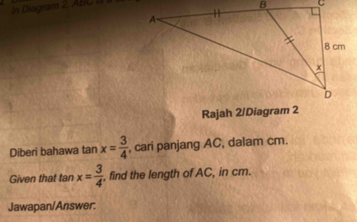 In Diagram 2, ABC is 
Rajah 2/Diagram 2 
Diberi bahawa tan x= 3/4  , cari panjang AC, dalam cm. 
Given that tan x= 3/4 . , find the length of AC, in cm. 
Jawapan/Answer.