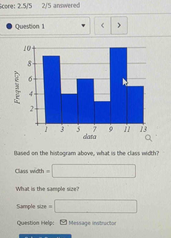 Score: 2.5/5 2/5 answered 
Question 1 < > 

Based on the histogram above, what is the class width?
Class width = □
What is the sample size? 
Sample size = □
Question Help: Message instructor