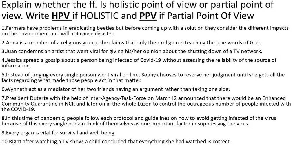 Explain whether the ff. Is holistic point of view or partial point of 
view. Write HPV if HOLISTIC and PPV if Partial Point Of View 
1.Farmers have problems in eradicating beetles but before coming up with a solution they consider the different impacts 
on the environment and will not cause disaster. 
2.Anna is a member of a religious group; she claims that only their religion is teaching the true words of God. 
3.Juan condemns an artist that went viral for giving his/her opinion about the shutting down of a TV network. 
4.Jessica spread a gossip about a person being infected of Covid-19 without assessing the reliability of the source of 
information. 
5.Instead of judging every single person went viral on line, Sophy chooses to reserve her judgment until she gets all the 
facts regarding what made those people act in that matter. 
6.Wynneth act as a mediator of her two friends having an argument rather than taking one side. 
7.President Duterte with the help of Inter-Agency-Task-Force on March !2 announced that there would be an Enhanced 
Community Quarantine in NCR and later on in the whole Luzon to control the outrageous number of people infected with 
the COVID-19. 
8.In this time of pandemic, people follow each protocol and guidelines on how to avoid getting infected of the virus 
because of this every single person think of themselves as one important factor in suppressing the virus. 
9.Every organ is vital for survival and well-being. 
10.Right after watching a TV show, a child concluded that everything she had watched is correct.