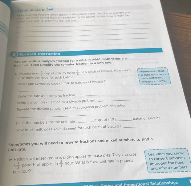 Think About It 
itates involving fractions often appear in the grocery store. Describe an example you 
might see when buying fruits or vegetables by the pound. Explain how it might be 
_ 
useful to be able to determine the unit rate. 

_ 
_ 
_ 
21 Focused Instruction 
You can write a complex fraction for a ratio in which both terms are 
fractions. Then simplify the complex fraction to a unit rate. 
Yolanda uses  1/3  cup of milk to make  1/6  of a batch of biscuits. How much Remember that 
milk does she need for each batch? a rate compares two different 
What rate compares cups of milk to batches of biscuits? measurements. 
_ 
Write the rate as a complex fraction._ 
Write the complex fraction as a division problem. 
_ 
Rewrite the division problem as a multiplication problem and solve. 
_ 
Fill in the numbers for the unit rate: _cups of milk/_ batch of biscuits 
How much milk does Yolanda need for each batch of biscuits?_ 
Sometimes you will need to rewrite fractions and mixed numbers to find a 
unit rate. 
Hedda’s volunteer group is slicing apples to make pies. They can slice Use what you know
5 1/2  pounds of apples in  2/3  hour. What is their unit rate in pounds to convert between 
improper fractions 
per hour? and mixed numbers. 
Raios and Proportional Relationships
