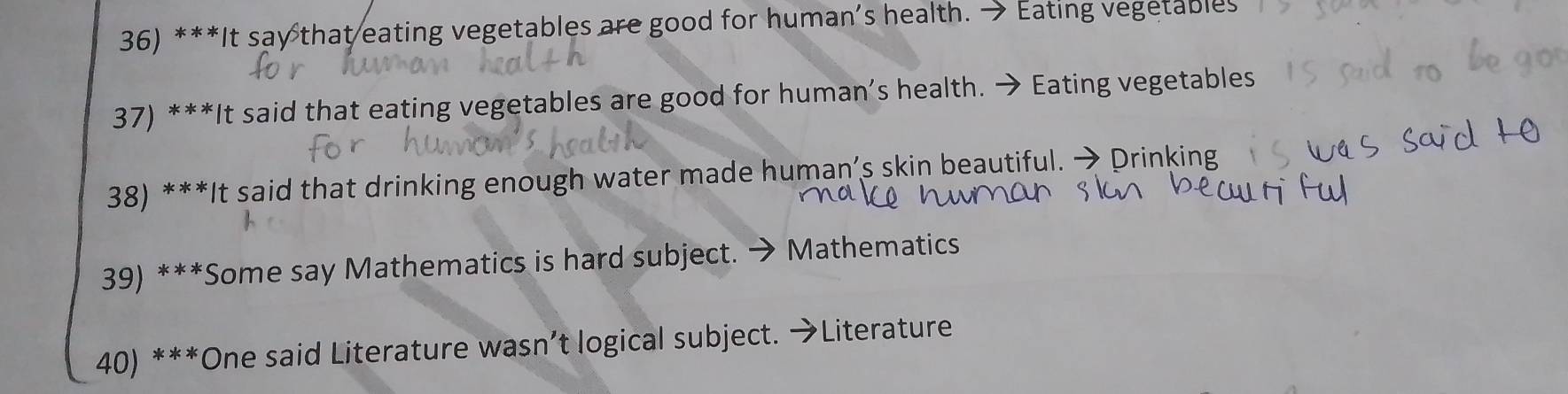 It say that eating vegetables are good for human’s health. → Eating vegetables 
37) ***It said that eating vegetables are good for human’s health. → Eating vegetables 
38) ***It said that drinking enough water made human’s skin beautiful. → Drinking 
39) ***Some say Mathematics is hard subject. → Mathematics 
40) ***One said Literature wasn’t logical subject. →Literature