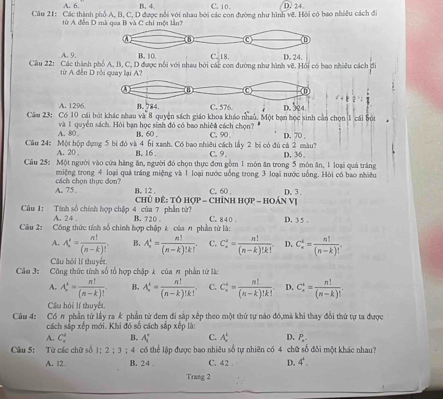 A. 6. B. 4. C. 10. D. 24.
Câu 21: Các thành phố A, B, C, D được nổi với nhau bởi các con đường như hình vẽ. Hỏi có bao nhiêu cách đi
từ A đển D mà qua B và C chỉ một lần?
A. 9.
Câu 22: Các thành phnhiêu cách đi
từ A đến D rồi
A. 1296.
Câu 23: Có 10 cái bút khác nhau và 8 quyện sách giáo khoa kháo nhau. Một bạn học sinh cần chọn 1 cái bút
và 1 quyền sách. Hỏi bạn học sinh đó có bao nhiêủ cách chọn?
A. 80 . B. 60 . C. 90 D. 70 .
Câu 24: Một hộp đựng 5 bi đỏ và 4 bi xanh. Có bao nhiêu cách lấy 2 bi có đủ cả 2 màu?
A. 20 . B. 16 . C. 9. D. 36 .
Câu 25: Một người vào cửa hàng ăn, người đó chọn thực đơn gồm 1 món ăn trong 5 món ăn, 1 loại quả tráng
miệng trong 4 loại quả tráng miệng và 1 loại nước uống trong 3 loại nước uống. Hỏi có bao nhiêu
cách chọn thực đơn?
A. 75 B. 12 , C. 60 . D. 3 .
Chủ Đẻ: TÔ hợp - ChỉNH Hợp - HOáN Vị
Câu 1: Tính số chính hợp chập 4 của 7 phần tử?
A. 24 . B. 720 . C. 840 . D. 3 5 .
Câu 2: Công thức tính số chình hợp chập k của n phần tử là:
A. A_n^(k=frac n!)(n-k)!. B. A_n^(k=frac n!)(n-k)!k!. C. C_n^(k=frac n!)(n-k)!k!. D. C_n^(k=frac n!)(n-k)!.
Câu hỏi lí thuyết.
Câu 3: Công thức tính số tổ hợp chập k của n phần tử là:
A. A_n^(k=frac n!)(n-k)!. B. A_n^(k=frac n!)(n-k)!k!. C. C_n^(k=frac n!)(n-k)!k!. D. C_n^(k=frac n!)(n-k)!.
Câu hỏi lí thuyết.
Câu 4: Có n phần tử lấy ra k phần tử đem đi sắp xếp theo một thứ tự nào đó,mà khi thay đổi thứ tự ta được
cách sắp xếp mới. Khi đó số cách sắp xếp là:
A. C_n^(k B. A_i^n C. A_(π)^k D. P_n).
Câu 5: Từ các chữ số 1; 2;3;4 có thể lập được bao nhiêu số tự nhiên có 4 chữ số đôi một khác nhau?
A. 12 B. 24 . C. 42 . D. 4^4.
Trang 2