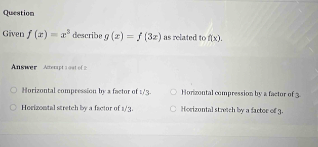 Question
Given f(x)=x^3 describe g(x)=f(3x) as related to f(x). 
Answer Attempt 1 out of 2
Horizontal compression by a factor of 1/3. Horizontal compression by a factor of 3.
Horizontal stretch by a factor of 1/3. Horizontal stretch by a factor of 3.