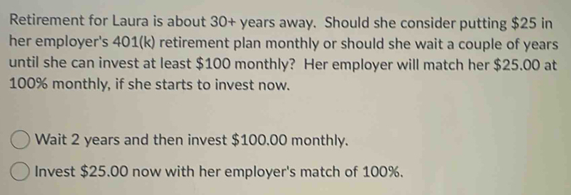 Retirement for Laura is about 30+ years away. Should she consider putting $25 in 
her employer's 401 (k) retirement plan monthly or should she wait a couple of years
until she can invest at least $100 monthly? Her employer will match her $25.00 at
100% monthly, if she starts to invest now. 
Wait 2 years and then invest $100.00 monthly. 
Invest $25.00 now with her employer's match of 100%.