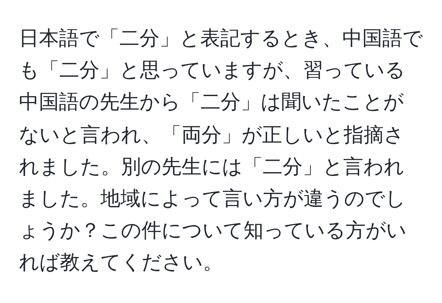 日本語で「二分」と表記するとき、中国語でも「二分」と思っていますが、習っている中国語の先生から「二分」は聞いたことがないと言われ、「両分」が正しいと指摘されました。別の先生には「二分」と言われました。地域によって言い方が違うのでしょうか？この件について知っている方がいれば教えてください。