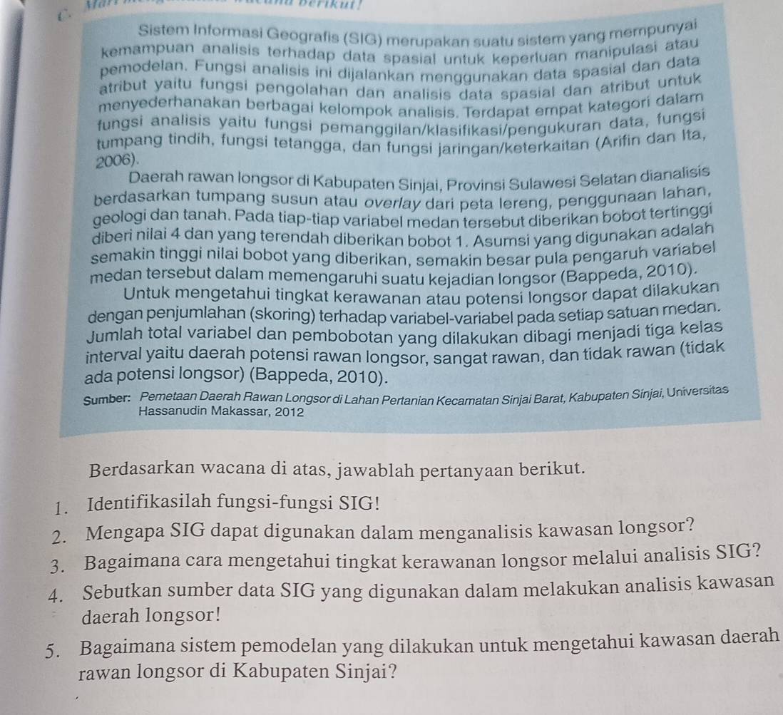 in berikut !
Sistem Informasi Geografis (SIG) merupakan suatu sistem yang mempunyai
kemampuan analisis terhadap data spasial untuk keperluan manipulasi atau
pemodelan. Fungsi analisis ini dijalankan menggunakan data spasial dan data
atribut yaitu fungsi pengolahan dan analisis data spasial dan atribut untuk
menyederhanakan berbagai kelompok analisis. Terdapat empat kategori dalam
fungsi analisis yaitu fungsi pemanggilan/klasifikasi/pengukuran data, fungsi
tumpang tindih, fungsi tetangga, dan fungsi jaringan/keterkaitan (Arifin dan Ita,
2006).
Daerah rawan longsor di Kabupaten Sinjai, Provinsi Sulawesi Selatan dianalisis
berdasarkan tumpang susun atau overlay dari peta lereng, penggunaan lahan,
geologi dan tanah. Pada tiap-tiap variabel medan tersebut diberikan bobot tertinggi
diberi nilai 4 dan yang terendah diberikan bobot 1. Asumsi yang digunakan adalah
semakin tinggi nilai bobot yang diberikan, semakin besar pula pengaruh variabel
medan tersebut dalam memengaruhi suatu kejadian longsor (Bappeda, 2010).
Untuk mengetahui tingkat kerawanan atau potensi longsor dapat dilakukan
dengan penjumlahan (skoring) terhadap variabel-variabel pada setiap satuan medan.
Jumlah total variabel dan pembobotan yang dilakukan dibagi menjadi tiga kelas
interval yaitu daerah potensi rawan longsor, sangat rawan, dan tidak rawan (tidak
ada potensi longsor) (Bappeda, 2010).
Sumber: Pemetaan Daerah Rawan Longsor di Lahan Pertanian Kecamatan Sinjai Barat, Kabupaten Sinjai, Universitas
Hassanudin Makassar, 2012
Berdasarkan wacana di atas, jawablah pertanyaan berikut.
1. Identifikasilah fungsi-fungsi SIG!
2. Mengapa SIG dapat digunakan dalam menganalisis kawasan longsor?
3. Bagaimana cara mengetahui tingkat kerawanan longsor melalui analisis SIG?
4. Sebutkan sumber data SIG yang digunakan dalam melakukan analisis kawasan
daerah longsor!
5. Bagaimana sistem pemodelan yang dilakukan untuk mengetahui kawasan daerah
rawan longsor di Kabupaten Sinjai?